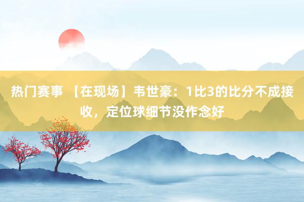 热门赛事 【在现场】韦世豪：1比3的比分不成接收，定位球细节没作念好