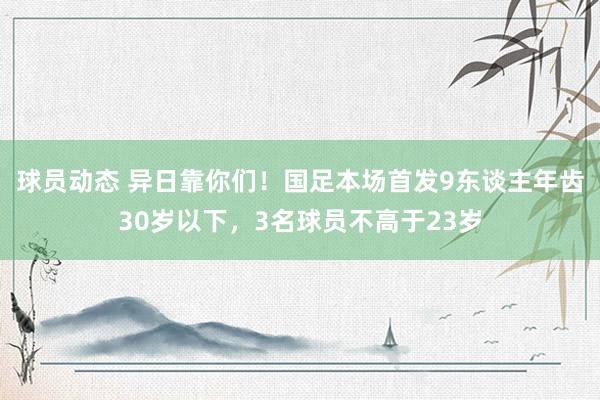 球员动态 异日靠你们！国足本场首发9东谈主年齿30岁以下，3名球员不高于23岁