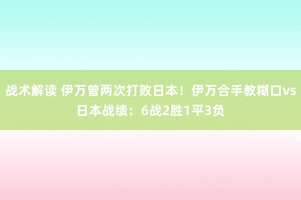 战术解读 伊万曾两次打败日本！伊万合手教糊口vs日本战绩：6战2胜1平3负