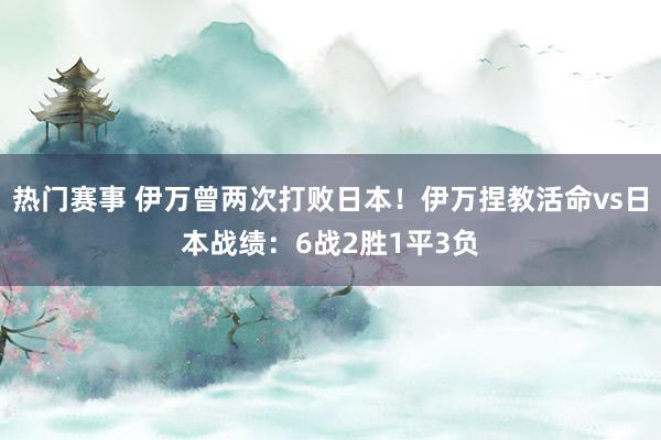 热门赛事 伊万曾两次打败日本！伊万捏教活命vs日本战绩：6战2胜1平3负