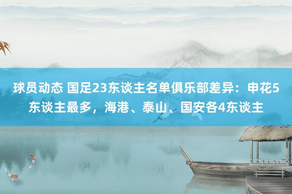 球员动态 国足23东谈主名单俱乐部差异：申花5东谈主最多，海港、泰山、国安各4东谈主