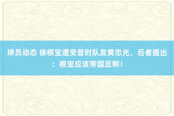 球员动态 徐根宝遭受昔时队友黄忠光，后者提出：根宝应该带国足啊！