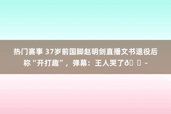 热门赛事 37岁前国脚赵明剑直播文书退役后称“开打趣”，弹幕：王人哭了😭