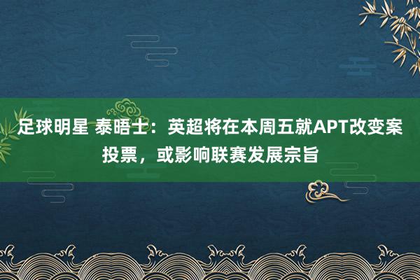 足球明星 泰晤士：英超将在本周五就APT改变案投票，或影响联赛发展宗旨