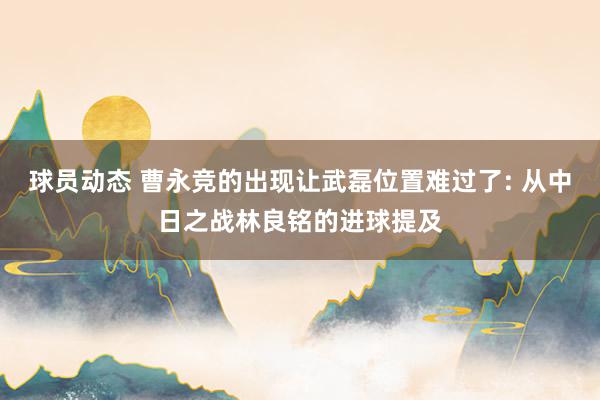 球员动态 曹永竞的出现让武磊位置难过了: 从中日之战林良铭的进球提及