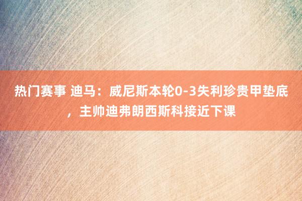 热门赛事 迪马：威尼斯本轮0-3失利珍贵甲垫底，主帅迪弗朗西斯科接近下课