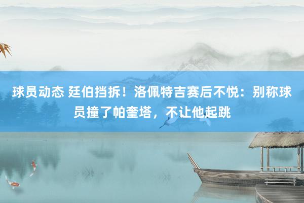 球员动态 廷伯挡拆！洛佩特吉赛后不悦：别称球员撞了帕奎塔，不让他起跳