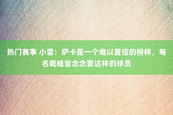 热门赛事 小雷：萨卡是一个难以置信的榜样，每名栽植皆念念要这样的球员