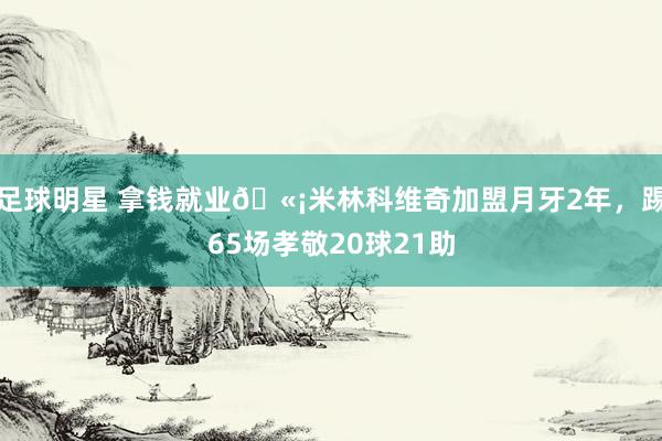 足球明星 拿钱就业🫡米林科维奇加盟月牙2年，踢65场孝敬20球21助