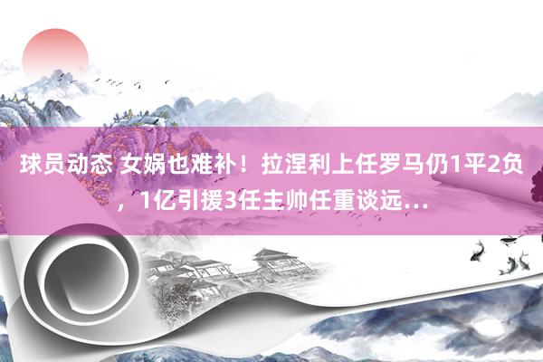 球员动态 女娲也难补！拉涅利上任罗马仍1平2负，1亿引援3任主帅任重谈远…