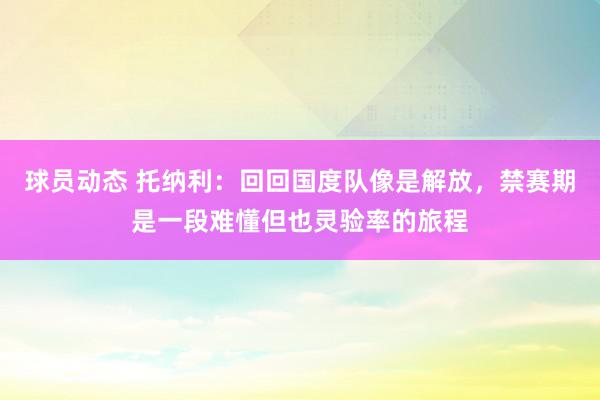 球员动态 托纳利：回回国度队像是解放，禁赛期是一段难懂但也灵验率的旅程