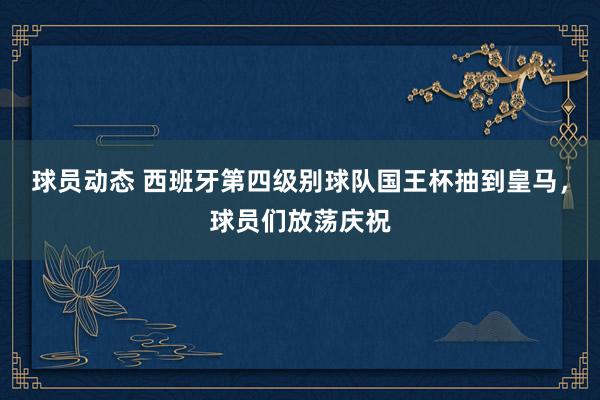 球员动态 西班牙第四级别球队国王杯抽到皇马，球员们放荡庆祝