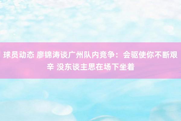 球员动态 廖锦涛谈广州队内竞争：会驱使你不断艰辛 没东谈主思在场下坐着