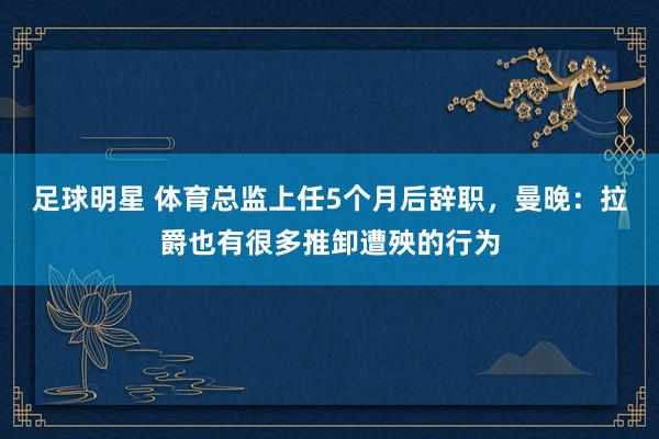 足球明星 体育总监上任5个月后辞职，曼晚：拉爵也有很多推卸遭殃的行为