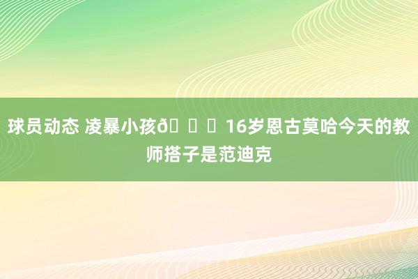 球员动态 凌暴小孩😂16岁恩古莫哈今天的教师搭子是范迪克