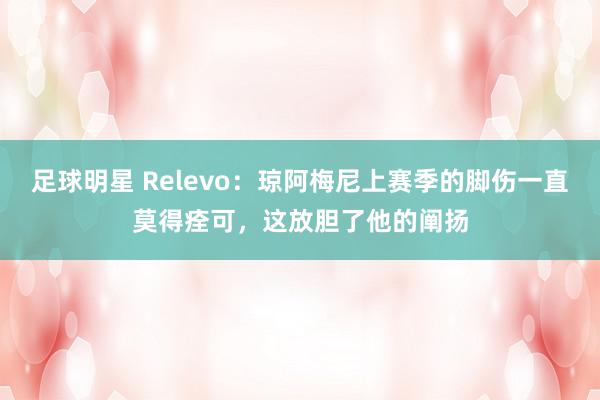 足球明星 Relevo：琼阿梅尼上赛季的脚伤一直莫得痊可，这放胆了他的阐扬