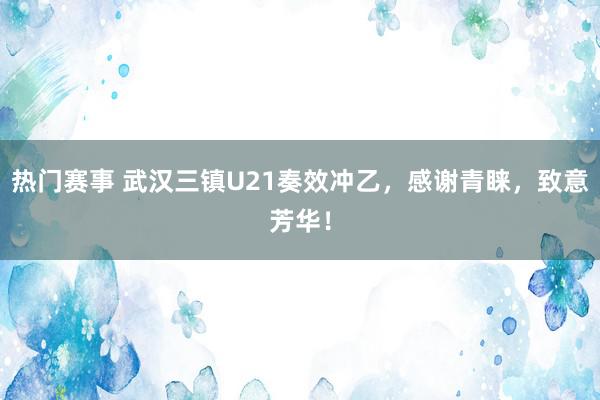 热门赛事 武汉三镇U21奏效冲乙，感谢青睐，致意芳华！