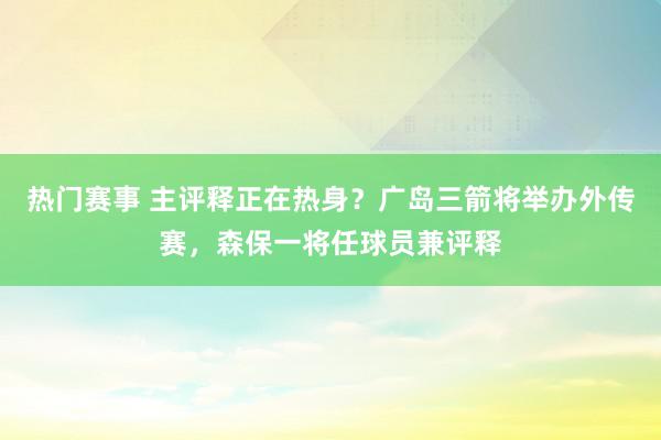 热门赛事 主评释正在热身？广岛三箭将举办外传赛，森保一将任球员兼评释