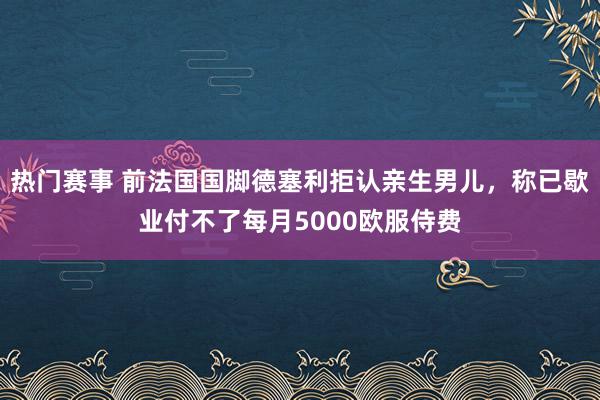 热门赛事 前法国国脚德塞利拒认亲生男儿，称已歇业付不了每月5000欧服侍费