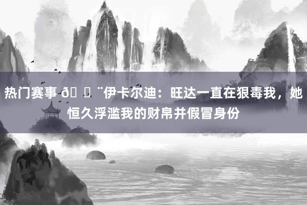 热门赛事 😨伊卡尔迪：旺达一直在狠毒我，她恒久浮滥我的财帛并假冒身份