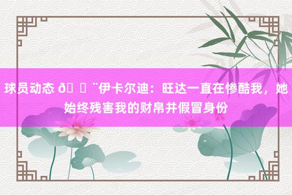 球员动态 😨伊卡尔迪：旺达一直在惨酷我，她始终残害我的财帛并假冒身份