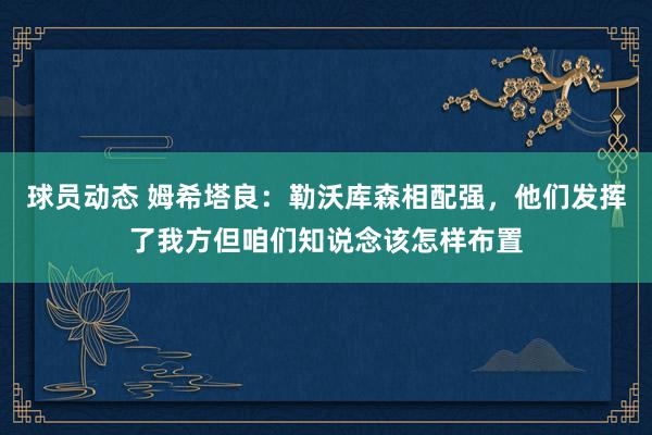 球员动态 姆希塔良：勒沃库森相配强，他们发挥了我方但咱们知说念该怎样布置