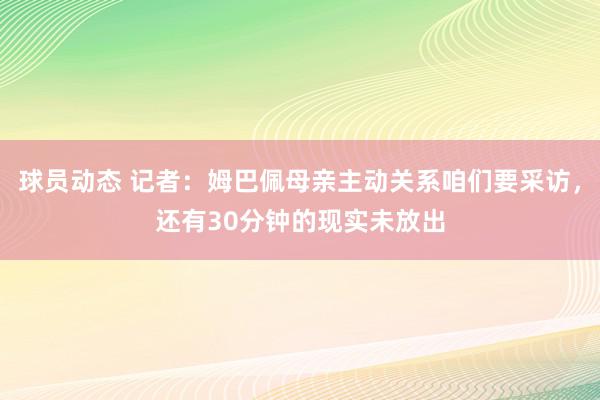 球员动态 记者：姆巴佩母亲主动关系咱们要采访，还有30分钟的现实未放出