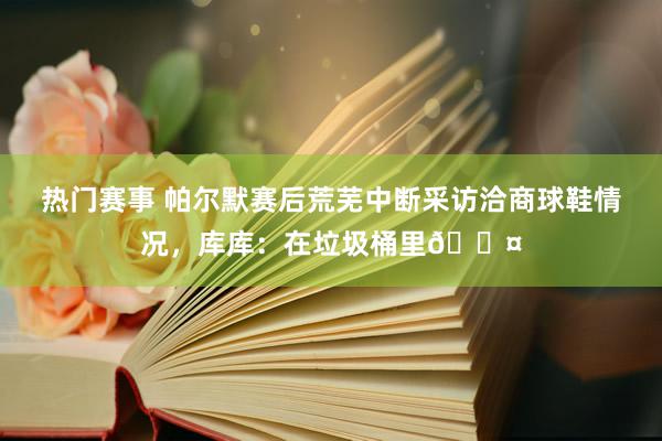 热门赛事 帕尔默赛后荒芜中断采访洽商球鞋情况，库库：在垃圾桶里😤