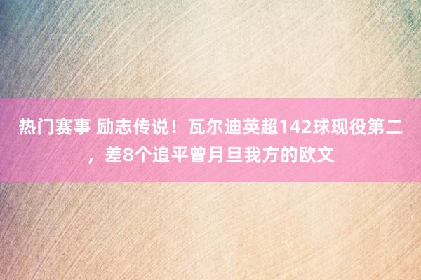 热门赛事 励志传说！瓦尔迪英超142球现役第二，差8个追平曾月旦我方的欧文