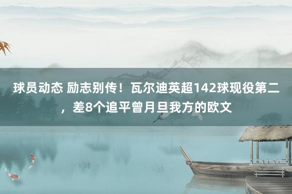 球员动态 励志别传！瓦尔迪英超142球现役第二，差8个追平曾月旦我方的欧文