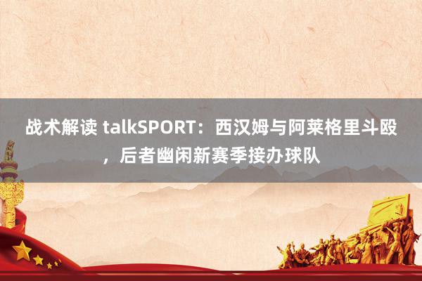 战术解读 talkSPORT：西汉姆与阿莱格里斗殴，后者幽闲新赛季接办球队