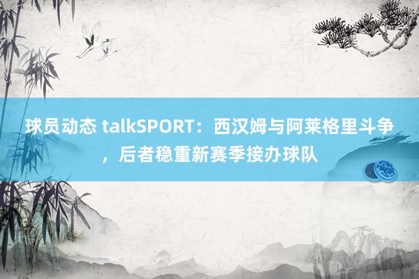 球员动态 talkSPORT：西汉姆与阿莱格里斗争，后者稳重新赛季接办球队