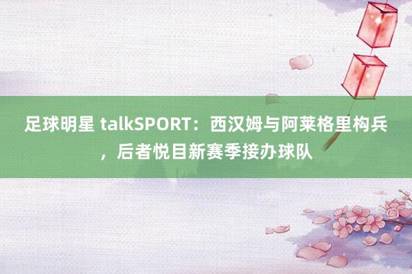 足球明星 talkSPORT：西汉姆与阿莱格里构兵，后者悦目新赛季接办球队