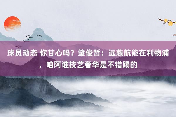 球员动态 你甘心吗？肇俊哲：远藤航能在利物浦，咱阿谁技艺奢华是不错踢的