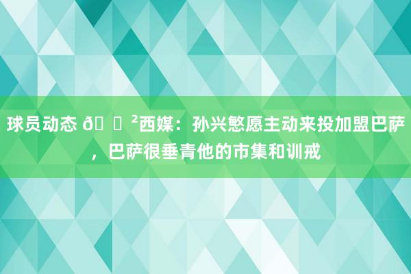 球员动态 😲西媒：孙兴慜愿主动来投加盟巴萨，巴萨很垂青他的市集和训戒