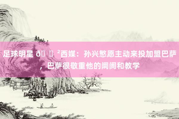 足球明星 😲西媒：孙兴慜愿主动来投加盟巴萨，巴萨很敬重他的阛阓和教学