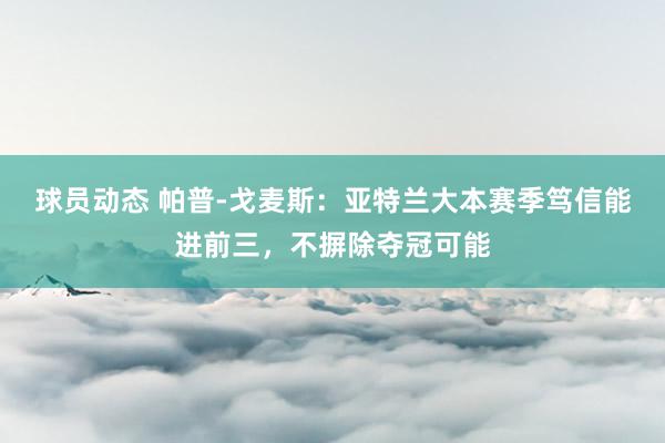 球员动态 帕普-戈麦斯：亚特兰大本赛季笃信能进前三，不摒除夺冠可能