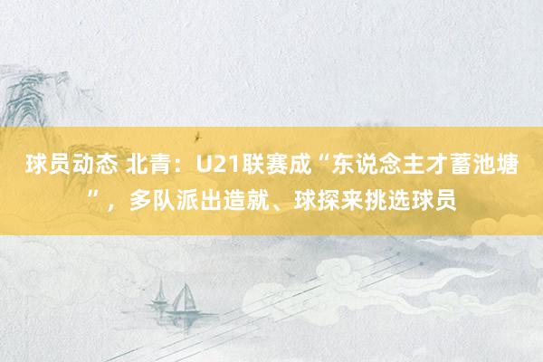 球员动态 北青：U21联赛成“东说念主才蓄池塘”，多队派出造就、球探来挑选球员