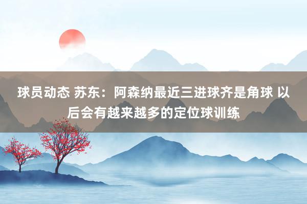 球员动态 苏东：阿森纳最近三进球齐是角球 以后会有越来越多的定位球训练