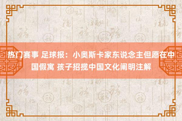 热门赛事 足球报：小奥斯卡家东说念主但愿在中国假寓 孩子招揽中国文化阐明注解