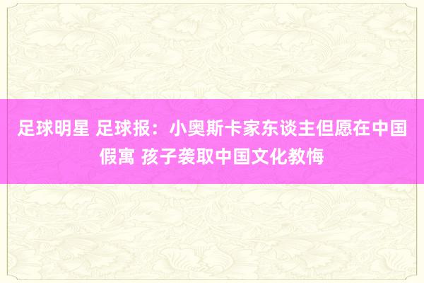 足球明星 足球报：小奥斯卡家东谈主但愿在中国假寓 孩子袭取中国文化教悔