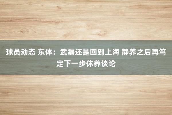 球员动态 东体：武磊还是回到上海 静养之后再笃定下一步休养谈论