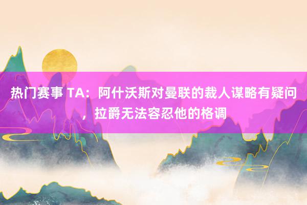 热门赛事 TA：阿什沃斯对曼联的裁人谋略有疑问，拉爵无法容忍他的格调