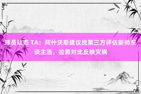 球员动态 TA：阿什沃斯建议找第三方评估新帅东谈主选，拉爵对此反映灾祸