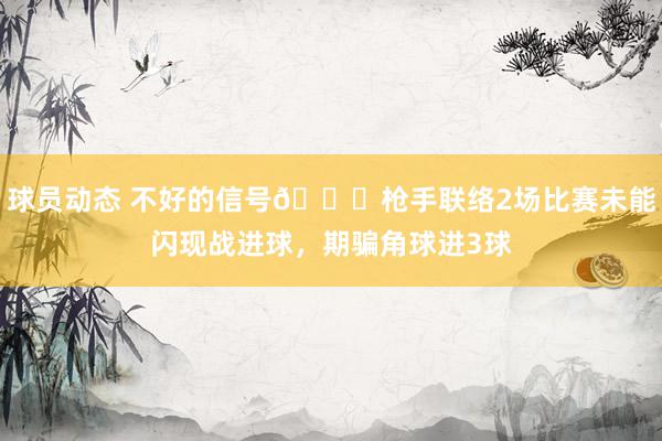 球员动态 不好的信号😕枪手联络2场比赛未能闪现战进球，期骗角球进3球