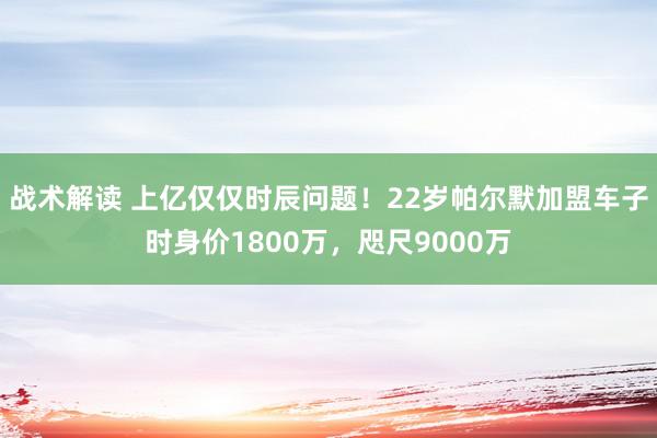 战术解读 上亿仅仅时辰问题！22岁帕尔默加盟车子时身价1800万，咫尺9000万