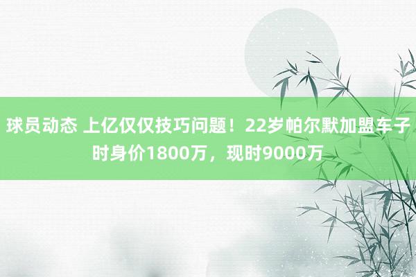 球员动态 上亿仅仅技巧问题！22岁帕尔默加盟车子时身价1800万，现时9000万