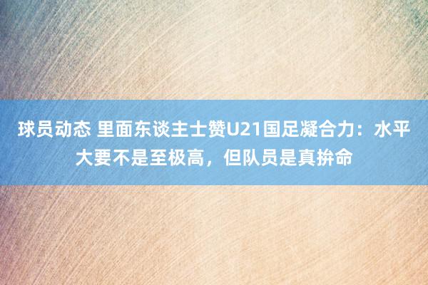 球员动态 里面东谈主士赞U21国足凝合力：水平大要不是至极高，但队员是真拚命