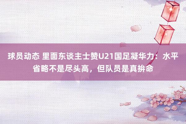 球员动态 里面东谈主士赞U21国足凝华力：水平省略不是尽头高，但队员是真拚命