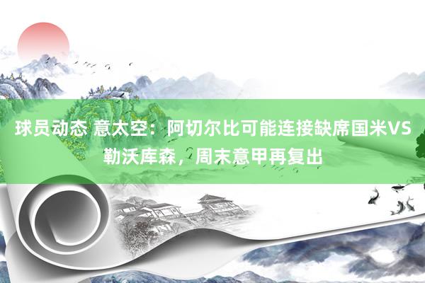 球员动态 意太空：阿切尔比可能连接缺席国米VS勒沃库森，周末意甲再复出